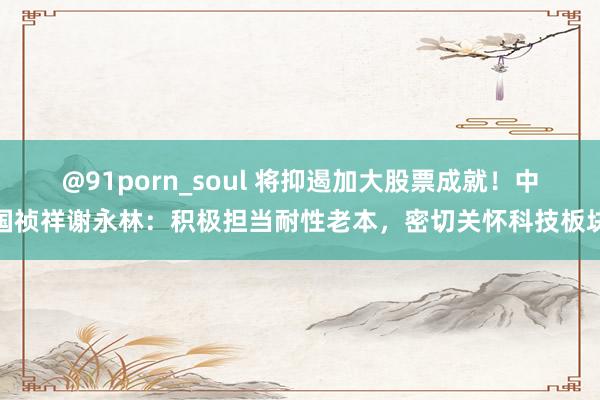 @91porn_soul 将抑遏加大股票成就！中国祯祥谢永林：积极担当耐性老本，密切关怀科技板块