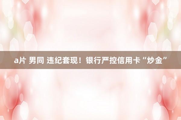 a片 男同 违纪套现！银行严控信用卡“炒金”