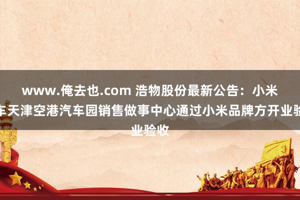 www.俺去也.com 浩物股份最新公告：小米汽车天津空港汽车园销售做事中心通过小米品牌方开业验收