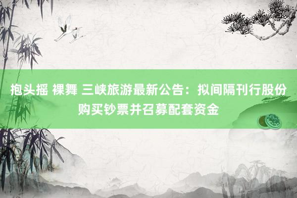 抱头摇 裸舞 三峡旅游最新公告：拟间隔刊行股份购买钞票并召募配套资金
