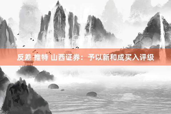 反差 推特 山西证券：予以新和成买入评级