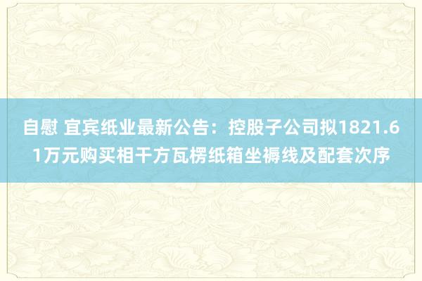 自慰 宜宾纸业最新公告：控股子公司拟1821.61万元购买相干方瓦楞纸箱坐褥线及配套次序