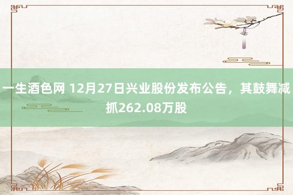 一生酒色网 12月27日兴业股份发布公告，其鼓舞减抓262.08万股