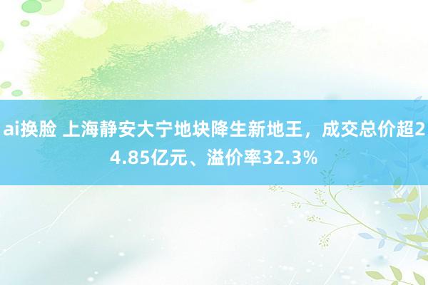 ai换脸 上海静安大宁地块降生新地王，成交总价超24.85亿元、溢价率32.3%