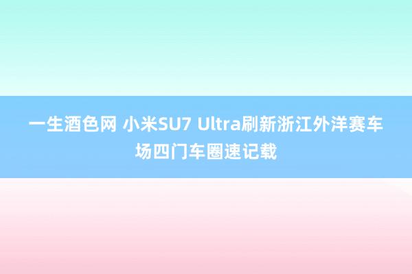 一生酒色网 小米SU7 Ultra刷新浙江外洋赛车场四门车圈速记载