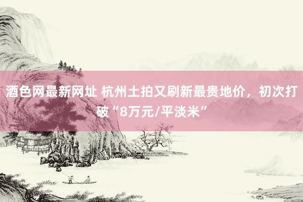 酒色网最新网址 杭州土拍又刷新最贵地价，初次打破“8万元/平淡米”