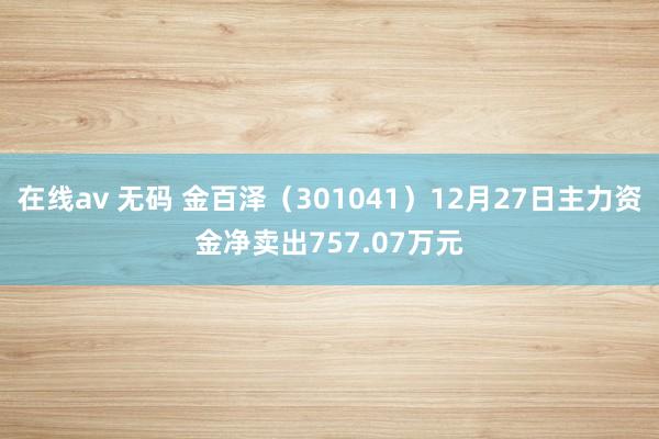 在线av 无码 金百泽（301041）12月27日主力资金净卖出757.07万元