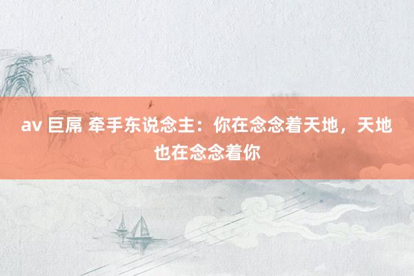 av 巨屌 牵手东说念主：你在念念着天地，天地也在念念着你