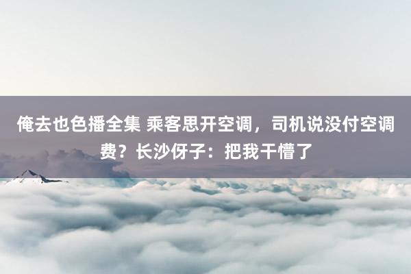 俺去也色播全集 乘客思开空调，司机说没付空调费？长沙伢子：把我干懵了