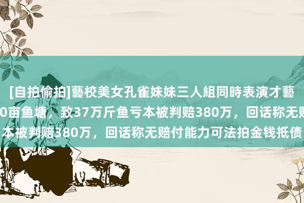 [自拍偷拍]藝校美女孔雀妹妹三人組同時表演才藝 街说念办造孽强拆120亩鱼塘，致37万斤鱼亏本被判赔380万，回话称无赔付能力可法拍金钱抵债