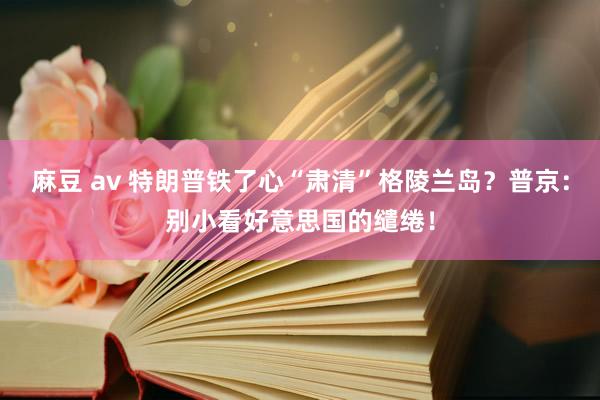 麻豆 av 特朗普铁了心“肃清”格陵兰岛？普京：别小看好意思国的缱绻！