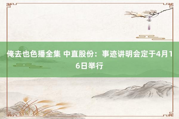 俺去也色播全集 中直股份：事迹讲明会定于4月16日举行