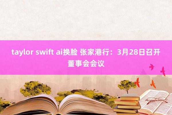 taylor swift ai换脸 张家港行：3月28日召开董事会会议