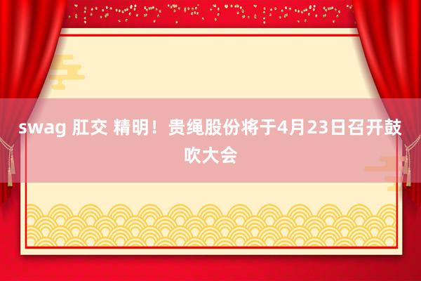 swag 肛交 精明！贵绳股份将于4月23日召开鼓吹大会
