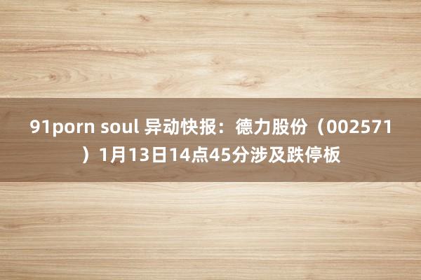 91porn soul 异动快报：德力股份（002571）1月13日14点45分涉及跌停板