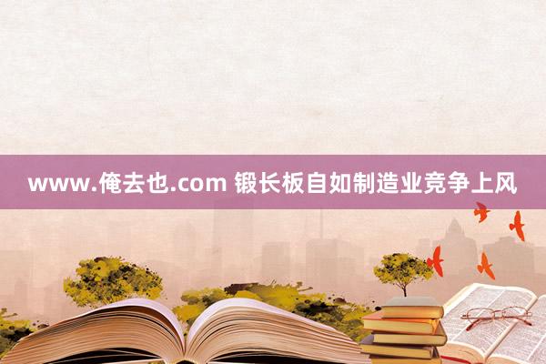 www.俺去也.com 锻长板自如制造业竞争上风