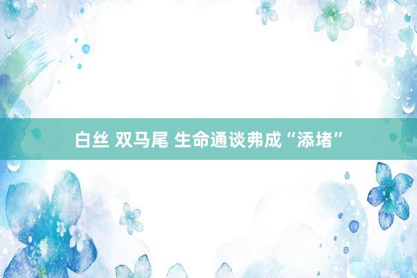 白丝 双马尾 生命通谈弗成“添堵”