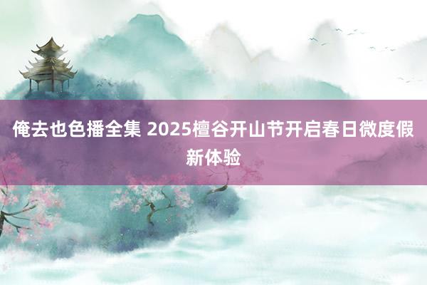 俺去也色播全集 2025檀谷开山节开启春日微度假新体验