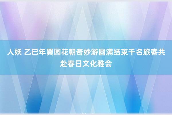 人妖 乙巳年巽园花朝奇妙游圆满结束千名旅客共赴春日文化雅会