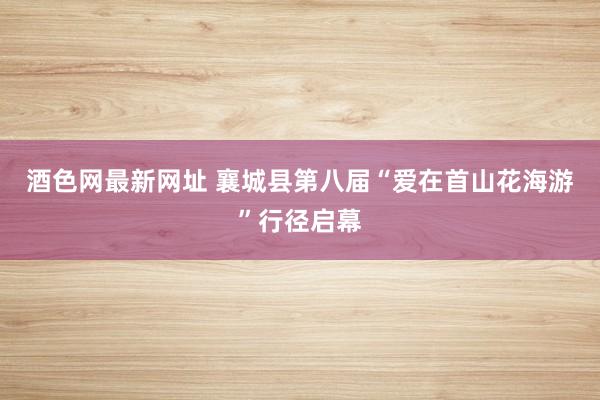 酒色网最新网址 襄城县第八届“爱在首山花海游”行径启幕