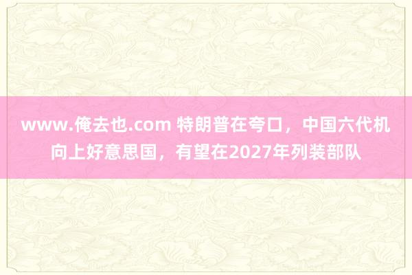www.俺去也.com 特朗普在夸口，中国六代机向上好意思国，有望在2027年列装部队