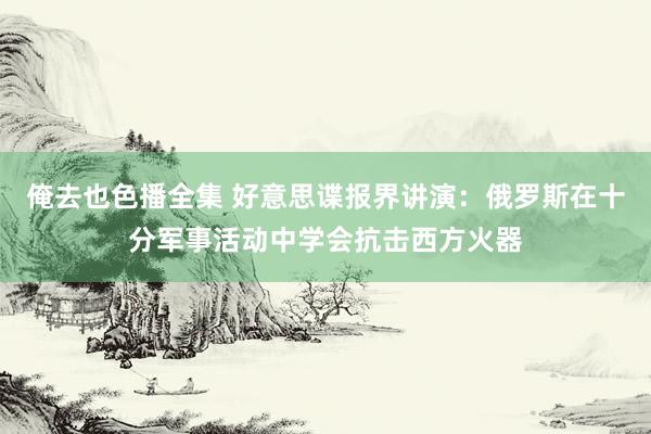 俺去也色播全集 好意思谍报界讲演：俄罗斯在十分军事活动中学会抗击西方火器