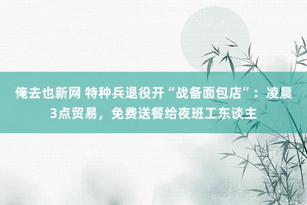俺去也新网 特种兵退役开“战备面包店”：凌晨3点贸易，免费送餐给夜班工东谈主