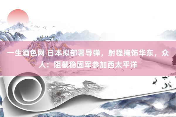 一生酒色网 日本拟部署导弹，射程掩饰华东，众人：阻截稳固军参加西太平洋