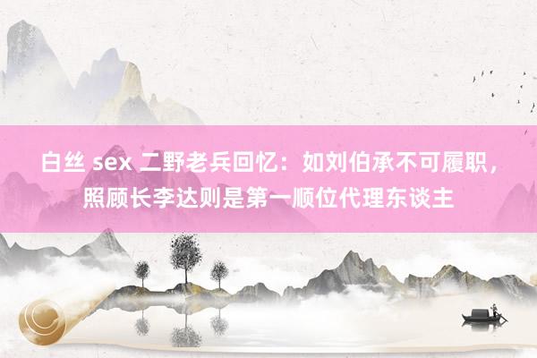 白丝 sex 二野老兵回忆：如刘伯承不可履职，照顾长李达则是第一顺位代理东谈主