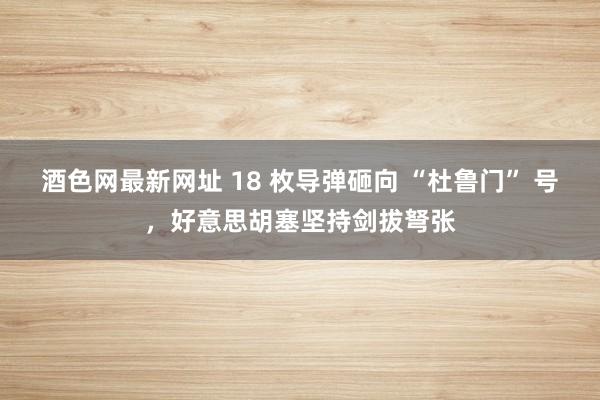 酒色网最新网址 18 枚导弹砸向 “杜鲁门” 号，好意思胡塞坚持剑拔弩张