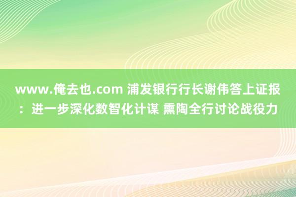 www.俺去也.com 浦发银行行长谢伟答上证报：进一步深化数智化计谋 熏陶全行讨论战役力