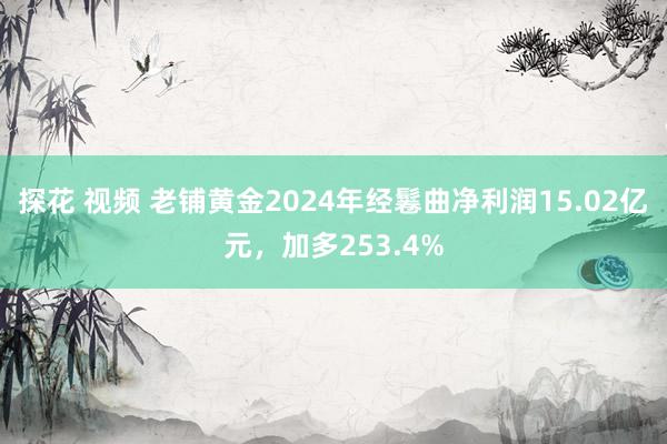 探花 视频 老铺黄金2024年经鬈曲净利润15.02亿元，加多253.4%