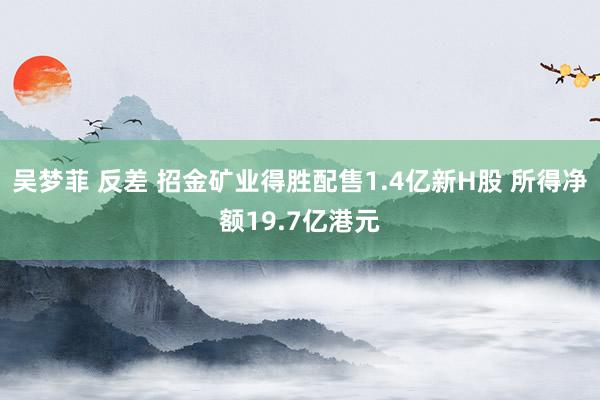 吴梦菲 反差 招金矿业得胜配售1.4亿新H股 所得净额19.7亿港元
