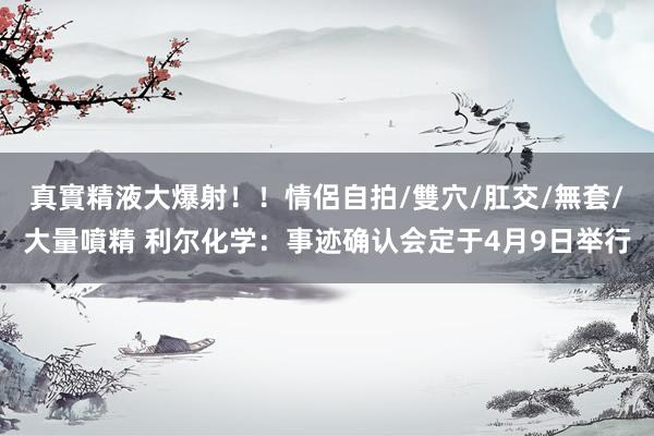 真實精液大爆射！！情侶自拍/雙穴/肛交/無套/大量噴精 利尔化学：事迹确认会定于4月9日举行