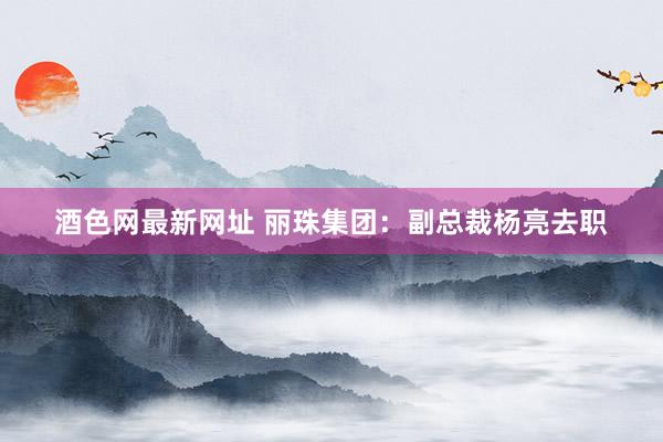 酒色网最新网址 丽珠集团：副总裁杨亮去职