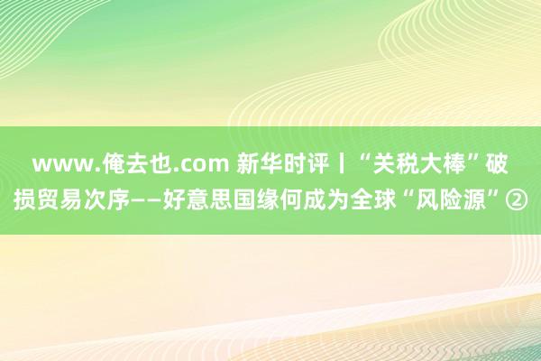 www.俺去也.com 新华时评丨“关税大棒”破损贸易次序——好意思国缘何成为全球“风险源”②