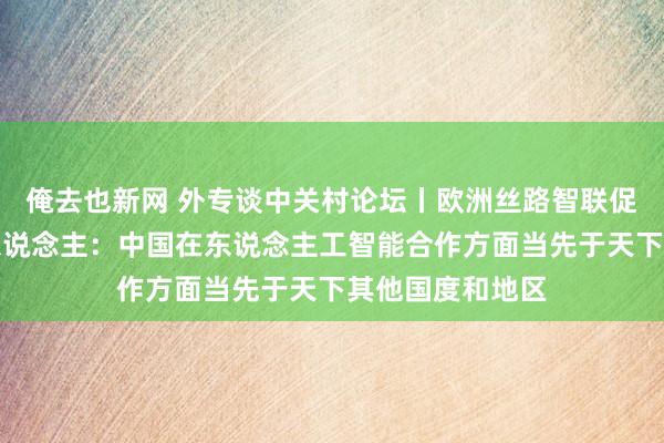 俺去也新网 外专谈中关村论坛丨欧洲丝路智联促进汇聚拢首创东说念主：中国在东说念主工智能合作方面当先于天下其他国度和地区