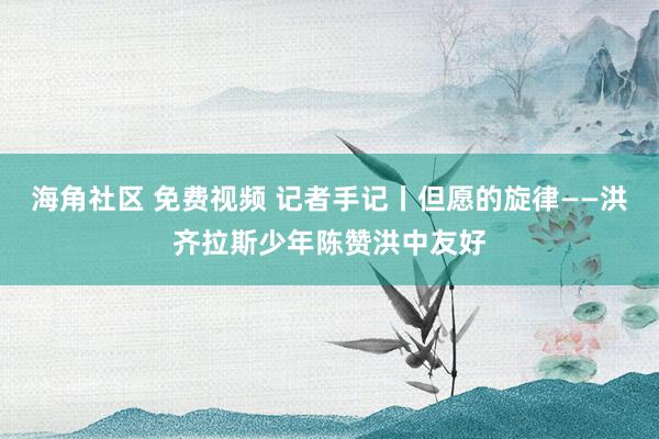 海角社区 免费视频 记者手记丨但愿的旋律——洪齐拉斯少年陈赞洪中友好