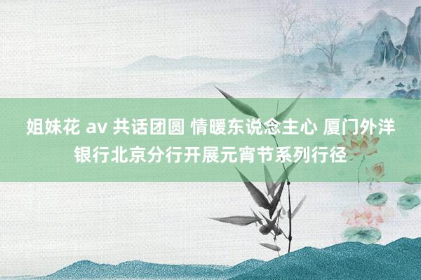 姐妹花 av 共话团圆 情暖东说念主心 厦门外洋银行北京分行开展元宵节系列行径