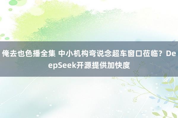 俺去也色播全集 中小机构弯说念超车窗口莅临？DeepSeek开源提供加快度