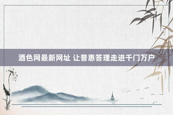 酒色网最新网址 让普惠答理走进千门万户