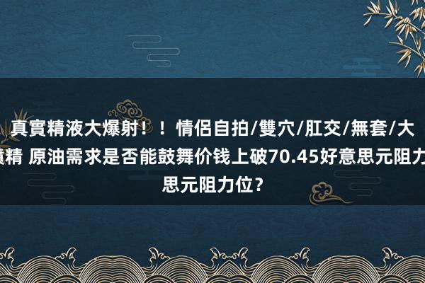 真實精液大爆射！！情侶自拍/雙穴/肛交/無套/大量噴精 原油需求是否能鼓舞价钱上破70.45好意思元阻力位？