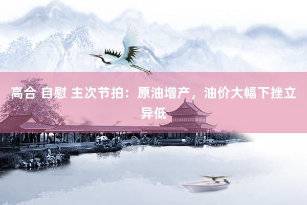高合 自慰 主次节拍：原油增产，油价大幅下挫立异低