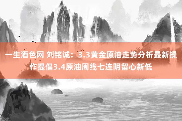 一生酒色网 刘铭诚：3.3黄金原油走势分析最新操作提倡3.4原油周线七连阴留心新低