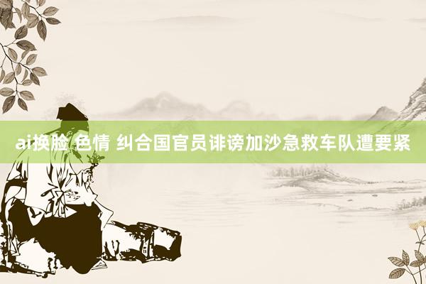 ai换脸 色情 纠合国官员诽谤加沙急救车队遭要紧