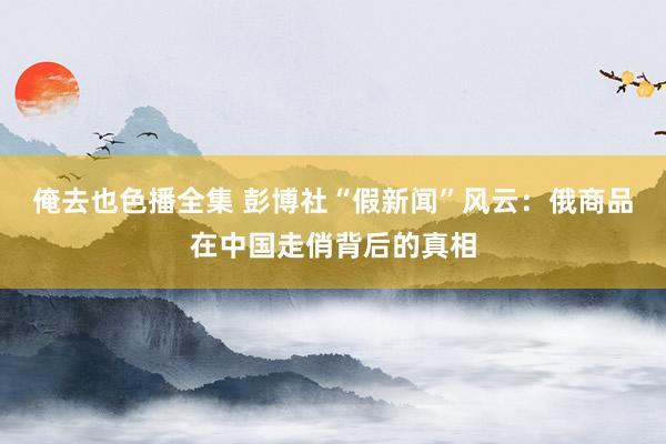 俺去也色播全集 彭博社“假新闻”风云：俄商品在中国走俏背后的真相