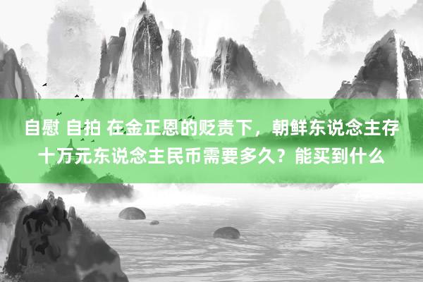 自慰 自拍 在金正恩的贬责下，朝鲜东说念主存十万元东说念主民币需要多久？能买到什么