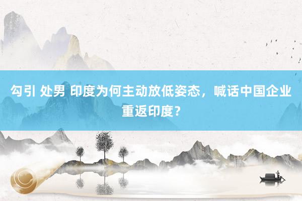 勾引 处男 印度为何主动放低姿态，喊话中国企业重返印度？
