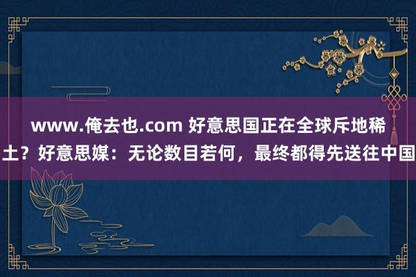 www.俺去也.com 好意思国正在全球斥地稀土？好意思媒：无论数目若何，最终都得先送往中国