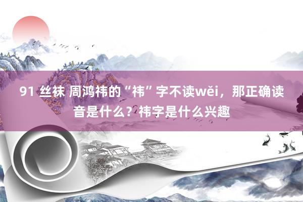 91 丝袜 周鸿祎的“祎”字不读wěi，那正确读音是什么？祎字是什么兴趣